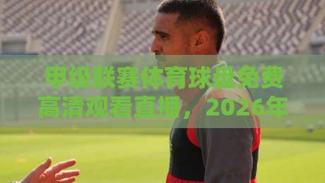 甲级联赛体育球盘免费高清观看直播，2026年球迷必知的三大观赛渠道