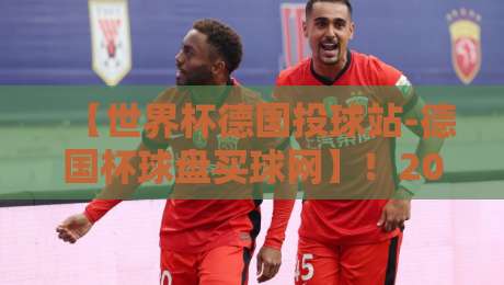 【世界杯德国投球站-德国杯球盘买球网】!2026年德国队比赛投注与赛前分析大全