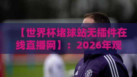 【世界杯堵球站无插件在线直播网】：2026年观赛新趋势，零门槛畅享高清