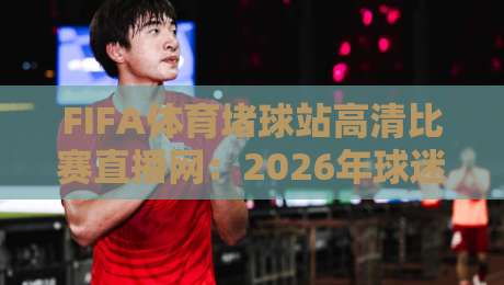 FIFA体育堵球站高清比赛直播网:2026年球迷都在用的观赛新选择