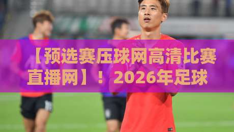 【预选赛压球网高清比赛直播网】!2026年足球预选赛最佳观赛平台深度解析