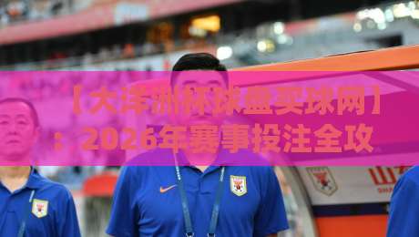【大洋洲杯球盘买球网】:2026年赛事投注全攻略与避坑指南