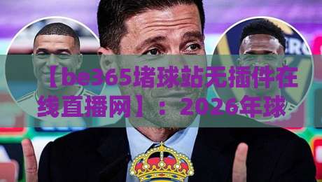 【be365堵球站无插件在线直播网】：2026年球迷必看的四大升级功能与使用心得