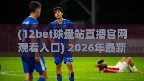 (12bet球盘站直播官网观看入口) 2026年最新观赛指南与实用技巧