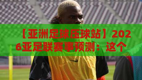 【亚洲足球压球站】2026亚足联赛事预测:这个专业平台为何让老球迷都服气?