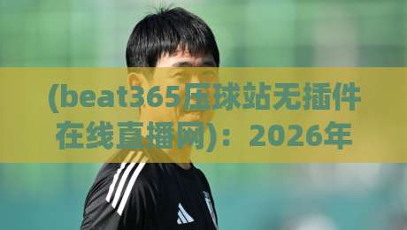 (beat365压球站无插件在线直播网)：2026年观赛新体验，你还不来试试？