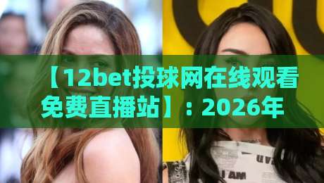 【12bet投球网在线观看免费直播站】: 2026年体育迷必看的观赛新姿势