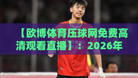 【欧博体育压球网免费高清观看直播】:2026年免费观赛全攻略