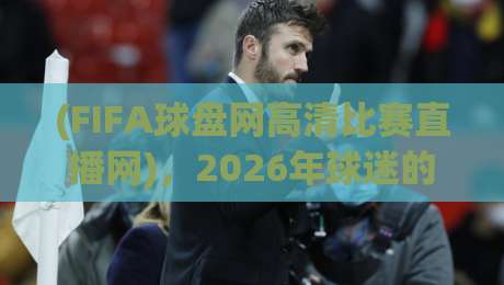 (FIFA球盘网高清比赛直播网),2026年球迷的观赛新选择——高清、流畅、不卡顿!