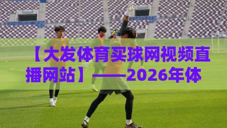 【大发体育买球网视频直播网站】——2026年体育迷都在用的视频直播平台