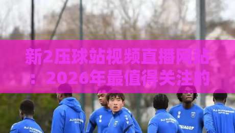 新2压球站视频直播网站:2026年最值得关注的体育直播平台?(新2压球站视频直播网站)