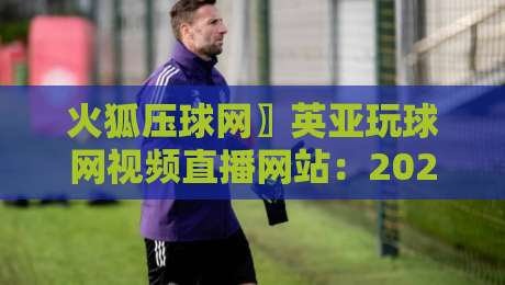 火狐压球网〗英亚玩球网视频直播网站:2026年体育迷的终极选择吗?
