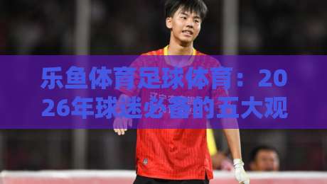 乐鱼体育足球体育:2026年球迷必备的五大观赛与投注技巧