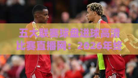 五大联赛球盘进球高清比赛直播网:2026年终极观赛指南(五大联赛球盘进球高清比赛直播网)