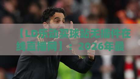 【LD乐动买球站无插件在线直播网】：2026年最全观赛指南与实用技巧