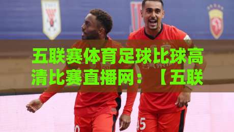 五联赛体育足球比球高清比赛直播网：【五联赛体育足球比球高清比赛直播网】2026年观赛指南与避坑攻略