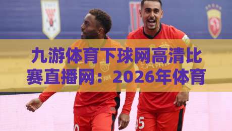 九游体育下球网高清比赛直播网:2026年体育迷高清观赛的终极指南与实战测评,带你告别卡顿模糊 九游体育下球网高清比赛直播网:2026年体育迷高清观赛的终极指南与实战测评,带你告别卡顿模糊