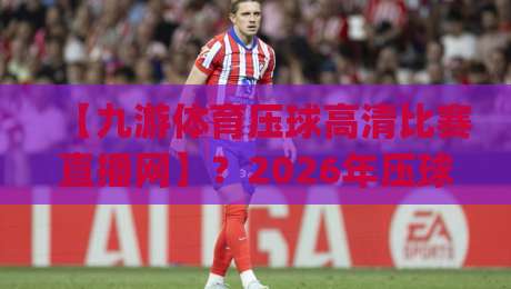 【九游体育压球高清比赛直播网】？2026年压球观赛新体验(九游体育压球高清比赛直播网)