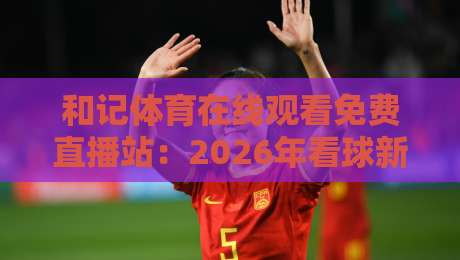 和记体育在线观看免费直播站:2026年看球新选择,这些细节你可能忽略了 和记体育在线观看免费直播站:2026年看球新选择,这些细节你可能忽略了