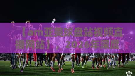 【am亚美球盘站视频直播网站】，2026年深度体验：这四招让你看球不踩雷