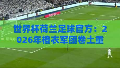 世界杯荷兰足球官方:2026年橙衣军团卷土重来,阵容与战术深度解析