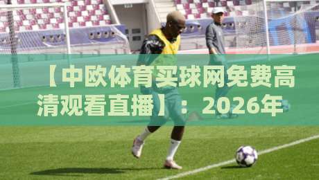 【中欧体育买球网免费高清观看直播】:2026年全新观赛指南,这些细节你绝对没注意! 【中欧体育买球网免费高清观看直播】:2026年全新观赛指南,这些细节你绝对没注意!
