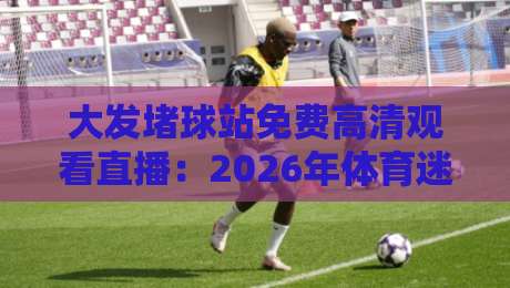 大发堵球站免费高清观看直播:2026年体育迷不得不看的四大理由(大发堵球站) 大发堵球站免费高清观看直播:2026年体育迷不得不看的四大理由(大发堵球站)