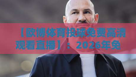 【欧博体育投球免费高清观看直播】:2026年免费观赛新姿势,高清投球直播全攻略 【欧博体育投球免费高清观看直播】:2026年免费观赛新姿势,高清投球直播全攻略