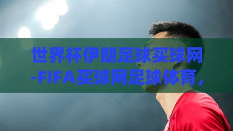 世界杯伊朗足球买球网-FIFA买球网足球体育,(世界杯伊朗足球买球网)2026年伊朗队冲击世界杯的野望与变数
