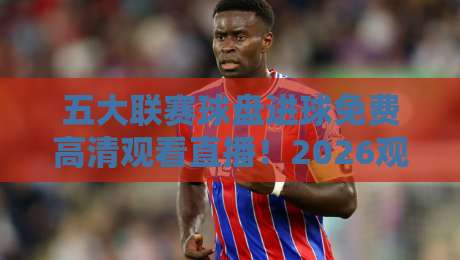 五大联赛球盘进球免费高清观看直播！2026观赛全攻略（五大联赛球盘进球免费高清观看直播）一网打尽
