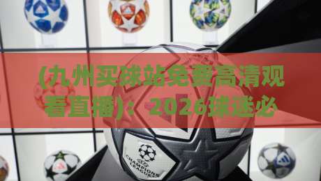 (九州买球站免费高清观看直播):2026球迷必备的极致观赛神器 (九州买球站免费高清观看直播):2026球迷必备的极致观赛神器