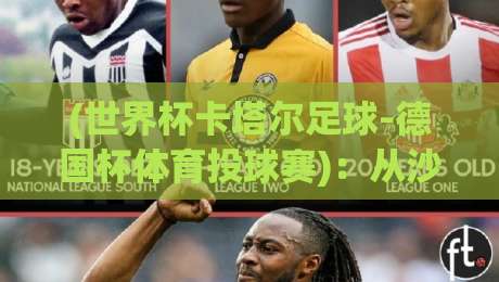 (世界杯卡塔尔足球-德国杯体育投球赛):从沙漠绿茵到柏林之夜,2026年跨项投球赛的冷知识你懂吗?