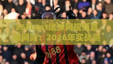 365best堵球网视频直播网站:2026年实战测评与避坑指南 365best堵球网视频直播网站:2026年实战测评与避坑指南