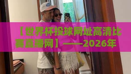 【世界杯投球网址高清比赛直播网】——2026年观赛终极指南 【世界杯投球网址高清比赛直播网】——2026年观赛终极指南