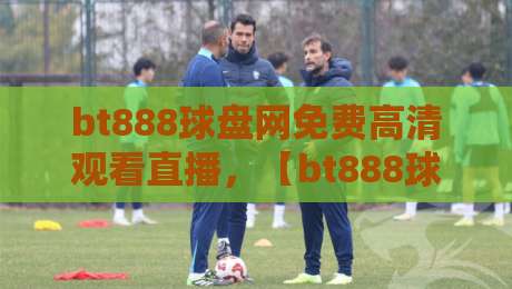 bt888球盘网免费高清观看直播,【bt888球盘网】2026年赛事直击体验报告 bt888球盘网免费高清观看直播,【bt888球盘网】2026年赛事直击体验报告