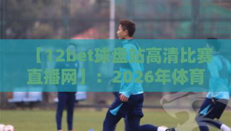 【12bet球盘站高清比赛直播网】:2026年体育迷必备的观赛新选择 【12bet球盘站高清比赛直播网】:2026年体育迷必备的观赛新选择