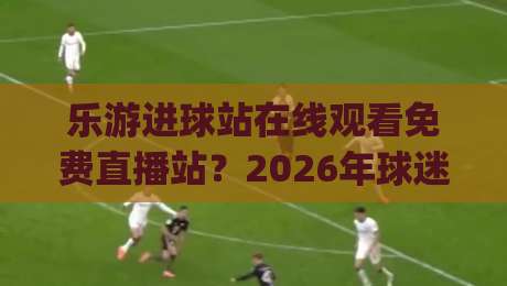 乐游进球站在线观看免费直播站?2026年球迷新选择!(乐游进球站) 实测体验与避坑指南 乐游进球站在线观看免费直播站?2026年球迷新选择!(乐游进球站) 实测体验与避坑指南