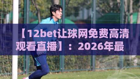 【12bet让球网免费高清观看直播】:2026年最全观赛指南与让球盘口解析 【12bet让球网免费高清观看直播】:2026年最全观赛指南与让球盘口解析