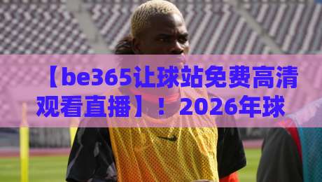 【be365让球站免费高清观看直播】！2026年球迷不可错过的观赛新体验