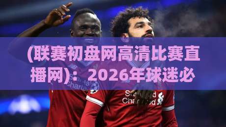 (联赛初盘网高清比赛直播网):2026年球迷必备的高清观赛与初盘分析指南 (联赛初盘网高清比赛直播网):2026年球迷必备的高清观赛与初盘分析指南