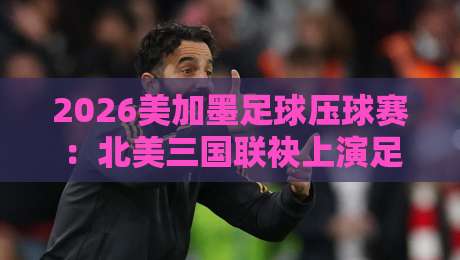 2026美加墨足球压球赛:北美三国联袂上演足球盛宴
