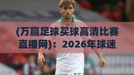 (万赢足球买球高清比赛直播网)：2026年球迷必备的高清观赛指南，你还在为找资源头疼？