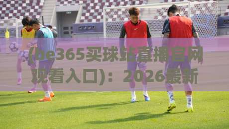 (be365买球站直播官网观看入口)：2026最新访问指南与注意事项
