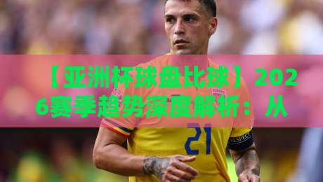 【亚洲杯球盘比球】2026赛季趋势深度解析:从数据到盘口的真相
