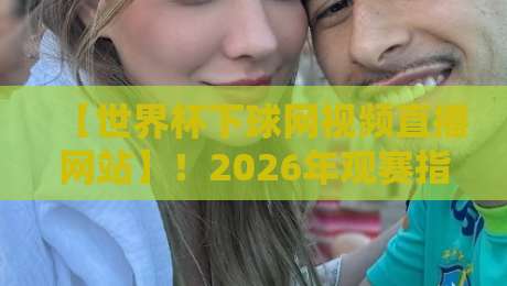 【世界杯下球网视频直播网站】！2026年观赛指南与平台实测