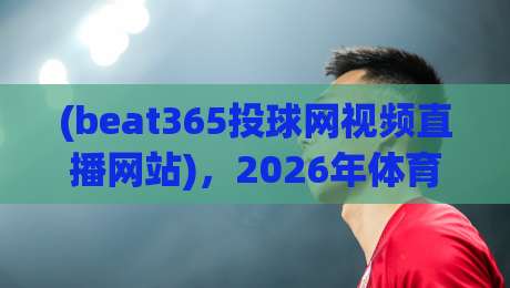 (beat365投球网视频直播网站),2026年体育迷的终极观赛平台? (beat365投球网视频直播网站),2026年体育迷的终极观赛平台?