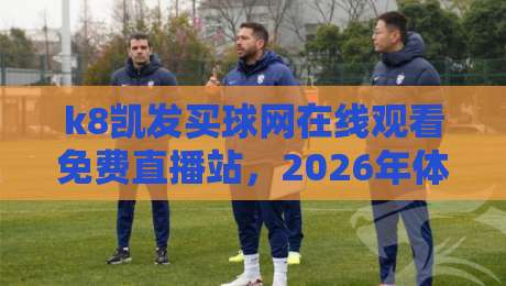 k8凯发买球网在线观看免费直播站，2026年体育迷不容错过的观赛新选择