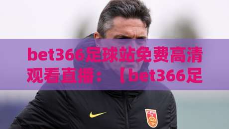 bet366足球站免费高清观看直播:【bet366足球站】2026年最全观赛指南与实测体验 bet366足球站免费高清观看直播:【bet366足球站】2026年最全观赛指南与实测体验