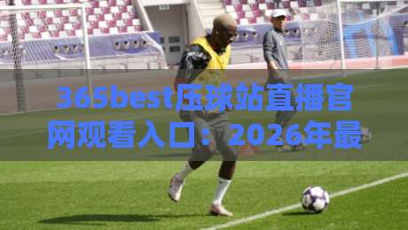 365best压球站直播官网观看入口：2026年最新高清直播观赛指南