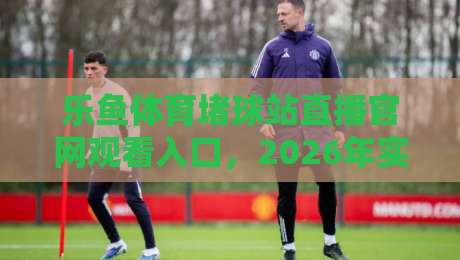 乐鱼体育堵球站直播官网观看入口，2026年实测指南与避坑技巧